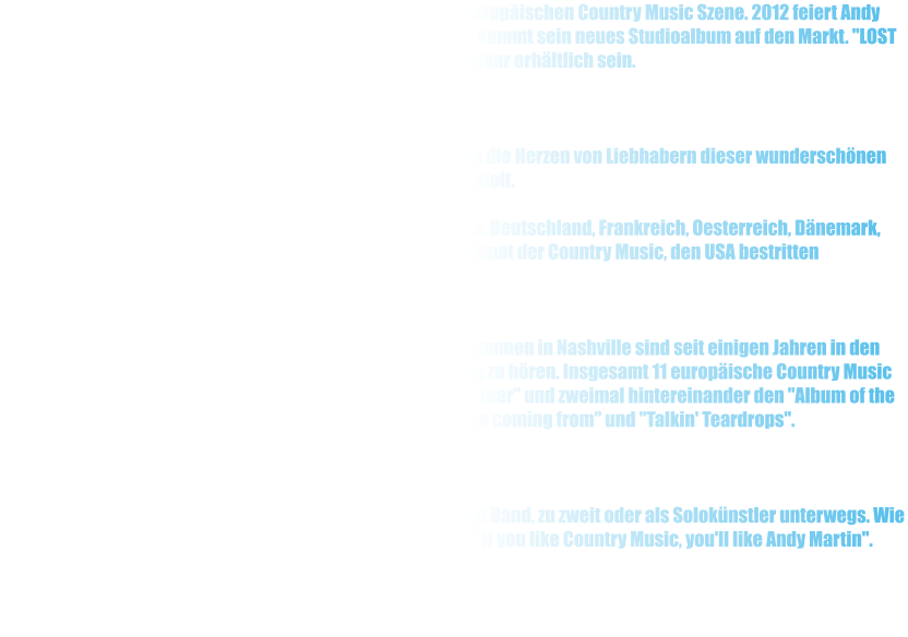 Seit 25 Jahren ist Andy Martin ein sicherer Wert in der europischen Country Music Szene. 2012 feiert Andy Martin sein Vierteljarhundert "On the road". Zum Jubilum kommt sein neues Studioalbum auf den Markt. "LOST HIGHWAY wird ab mitte Januar erhltlich sein.     Mit seinem traditionellen Country Music Stil hat er sich in die Herzen von Liebhabern dieser wunderschnen Musik gespielt.  Andy Martin hat mehrere hundert Auftritte in der Schweiz, Deutschland, Frankreich, Oesterreich, Dnemark, Aegypten, Spanien, Japan und natrlich in der Heimat der Country Music, den USA bestritten  .  Mehrere CD Produktionen, selber Produziert und aufgenommen in Nashville sind seit einigen Jahren in den europischen Country Music Radio Stationen regelmssig zu hren. Insgesamt 11 europische Country Music Awards, unter anderem den begehrtern "Male Artist of the Year" und zweimal hintereinander den "Album of the Year Award" fr seine Produktionen "Where I'm coming from" und "Talkin' Teardrops".     Live on Tour ist Andy Martin mit seiner Electric oder Acoustic Band, zu zweit oder als Soloknstler unterwegs. Wie sagte doch ein bekannter englischer Country Music DJ "If you like Country Music, you'll like Andy Martin".