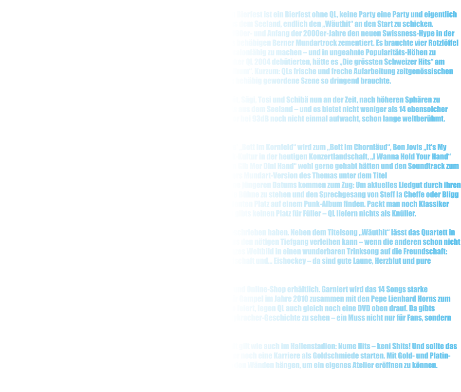 Band Seit zehn Jahren geben QL den Ton an in Sachen Mundart-Partysound. Kein Bierfest ist ein Bierfest ohne QL, keine Party eine Party und eigentlich auch kein Rockfestival ein Rockfestival. Hchste Zeit fr die Funpunker aus dem Seeland, endlich den Wuthit an den Start zu schicken.  Nicht Gl, nicht Florian Ast und schon gar nicht Plsch haben Ende der 1990er- und Anfang der 2000er-Jahre den neuen Swissness-Hype in der Musik eingelutet. Eher hat das illustre Triumvirat bekannte Schemen des behbigen Berner Mundartrock zementiert. Es brauchte vier Rotzlffel aus dem Berner Seeland, um Schweizer Musik aller Generationen wieder salonfhig zu machen  und in ungeahnte Popularitts-Hhen zu katapultieren. Ohne das Album Heimatschutz, mit dem die Bieler Funpunker QL 2004 debtierten, htte es Die grssten Schweizer Hits am National-TV ebenso wenig gegeben wie die CD-Reihe 's Bescht Mundartalbum. Kurzum: QLs frische und freche Aufarbeitung zeitgenssischen und klassischen Schweizer Liedguts war die Schocktherapie, welche eine behbig gewordene Szene so dringend brauchte.     Nach unzhligen Party-Hits, Hit-Balladen und sogar Radio-Hits ist es fr Pt, Sgi, Tosi und Schib nun an der Zeit, nach hheren Sphren zu streben: Wuthit heisst das sechste Album des unermdlichen Quartetts aus dem Seeland  und es bietet nicht weniger als 14 ebensolcher Welthits. Denn: In der Schweizer Party- und Funpunkszene ist der Vierer, der bei 93dB noch nicht einmal aufwacht, schon lange weltberhmt. Mindestens!     So reiht sich auf Wuthit einmal mehr Kracher an Kracher: Jrgen Drews' Bett Im Kornfeld wird zum Bett Im Chornfud, Bon Jovis It's My Life wird Sie Wott's Live - eine gnadenlose Abrechnung mit der Playback-Kultur in der heutigen Konzertlandschaft, I Wanna Hold Your Hand von den Beatles fhren QL dorthin, wo es Kisha und Florian Ast mit Chumm Gib Mer Dini Hand wohl gerne gehabt htten und den Soundtrack zum legendren 80er-Movie Ghostbusters vermengen QL keck mit Peter Rebers Mundart-Version des Themas unter dem Titel Hippigschpngschtli. Aber auch die Welthits der Schweizer Mundartszene jngeren Datums kommen zum Zug: Um aktuelles Liedgut durch ihren Punk-Wolf zu drehen, sind sich QL nicht zu schade, als Quasi-Rapper auf die Bhne zu stehen und den Sprechgesang von Steff la Cheffe oder Bligg zu imitieren, sodass auch Ha Ke Ahnig oder Mnhtten ihren wohlverdienten Platz auf einem Punk-Album finden. Packt man noch Klassiker wie Wyssebehl oder se Bernhardiner obendrauf, wird rasch klar: Da gibts keinen Platz fr Fller  QL liefern nichts als Knller.     Da mssen die Bieler auch jene Songs nicht verstecken, die sie selber geschrieben haben. Neben dem Titelsong Wuthit lsst das Quartett in Mi Momnt oder Wottsch Mi durchblicken, dass es dem Album durchaus den ntigen Tiefgang verleihen kann  wenn die anderen schon nicht dazu im Stande sind. Und zu guter Letzt verpacken QL in Zum Wohl ihr ganzes Weltbild in einen wunderbaren Trinksong auf die Freundschaft: Eine Bande wilder aber sympathischer Underdogs zelebriert Party, Freundschaft und... Eishockey  da sind gute Laune, Herzblut und pure Leidenschaft garantiert!     Wuthit ist ab dem 17. Januar 2014 in jedem gut sortierten Plattenladen und Online-Shop erhltlich. Garniert wird das 14 Songs starke Meisterwerk mit einem bisher unverffentlichten Song, den QL am Open Air Gampel im Jahre 2010 zusammen mit den Pepe Lienhard Horns zum Besten gegeben haben. Und weil man ein 10-Jahr- Jubilum nicht alle Tage feiert, legen QL auch gleich noch eine DVD oben drauf. Da gibts Goodies, Clips und Beitrge aus zehn Jahren Schweizer Funpunk- und Partykracher-Geschichte zu sehen  ein Muss nicht nur fr Fans, sondern auch fr all jene, die es aus unerfindlichen Grnden noch nicht sind.     Live gibts QL auch mit Wuthit immer und berall  in jedem Dorffest-Zelt gilt wie auch im Hallenstadion: Nume Hits  keni Shits! Und sollte das mit dem Wuthit am Ende wider erwarten nicht klappen, knnen QL immer noch eine Karriere als Goldschmiede starten. Mit Gold- und Platin-Awards fr knapp 100'000 verkaufte Alben haben sie genug Edelmetall an den Wnden hngen, um ein eigenes Atelier erffnen zu knnen.
